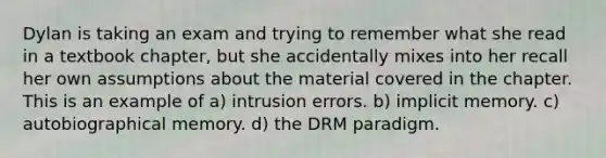 Dylan is taking an exam and trying to remember what she read in a textbook chapter, but she accidentally mixes into her recall her own assumptions about the material covered in the chapter. This is an example of a) intrusion errors. b) implicit memory. c) autobiographical memory. d) the DRM paradigm.