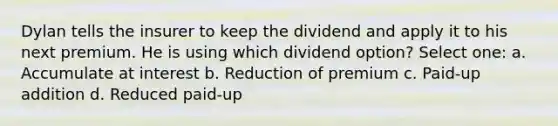 Dylan tells the insurer to keep the dividend and apply it to his next premium. He is using which dividend option? Select one: a. Accumulate at interest b. Reduction of premium c. Paid-up addition d. Reduced paid-up