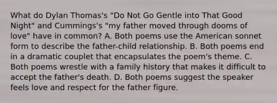 What do Dylan Thomas's "Do Not Go Gentle into That Good Night" and Cummings's "my father moved through dooms of love" have in common? A. Both poems use the American sonnet form to describe the father-child relationship. B. Both poems end in a dramatic couplet that encapsulates the poem's theme. C. Both poems wrestle with a family history that makes it difficult to accept the father's death. D. Both poems suggest the speaker feels love and respect for the father figure.