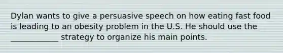 Dylan wants to give a persuasive speech on how eating fast food is leading to an obesity problem in the U.S. He should use the ____________ strategy to organize his main points.