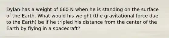 Dylan has a weight of 660 N when he is standing on the surface of the Earth. What would his weight (the gravitational force due to the Earth) be if he tripled his distance from the center of the Earth by flying in a spacecraft?