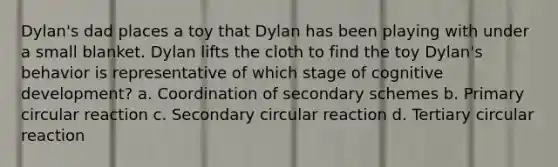 Dylan's dad places a toy that Dylan has been playing with under a small blanket. Dylan lifts the cloth to find the toy Dylan's behavior is representative of which stage of cognitive development? a. Coordination of secondary schemes b. Primary circular reaction c. Secondary circular reaction d. Tertiary circular reaction