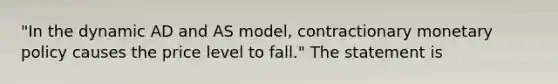 ​"In the dynamic AD and AS​ model, contractionary <a href='https://www.questionai.com/knowledge/kEE0G7Llsx-monetary-policy' class='anchor-knowledge'>monetary policy</a> causes the price level to​ fall." The statement is