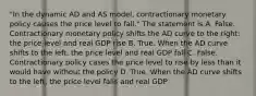 "In the dynamic AD and AS model, contractionary monetary policy causes the price level to fall." The statement is A. False. Contractionary monetary policy shifts the AD curve to the right: the price level and real GDP rise B. True. When the AD curve shifts to the left, the price level and real GDP fall C. False. Contractionary policy cases the price level to rise by less than it would have without the policy D. True. When the AD curve shifts to the left, the price level falls and real GDP