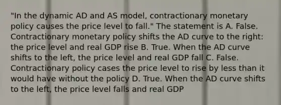 "In the dynamic AD and AS model, contractionary monetary policy causes the price level to fall." The statement is A. False. Contractionary monetary policy shifts the AD curve to the right: the price level and real GDP rise B. True. When the AD curve shifts to the left, the price level and real GDP fall C. False. Contractionary policy cases the price level to rise by less than it would have without the policy D. True. When the AD curve shifts to the left, the price level falls and real GDP