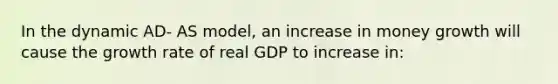 In the dynamic AD- AS model, an increase in money growth will cause the growth rate of real GDP to increase in: