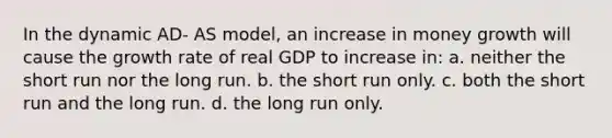 In the dynamic AD- AS model, an increase in money growth will cause the growth rate of real GDP to increase in: a. neither the short run nor the long run. b. the short run only. c. both the short run and the long run. d. the long run only.