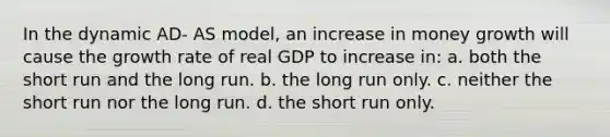 In the dynamic AD- AS model, an increase in money growth will cause the growth rate of real GDP to increase in: a. both the short run and the long run. b. the long run only. c. neither the short run nor the long run. d. the short run only.