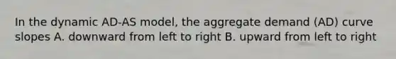 In the dynamic AD-AS model, the aggregate demand (AD) curve slopes A. downward from left to right B. upward from left to right