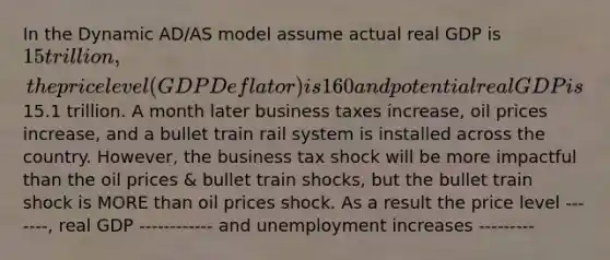 In the Dynamic AD/AS model assume actual real GDP is 15 trillion, the price level (GDP Deflator) is 160 and potential real GDP is15.1 trillion. A month later business taxes increase, oil prices increase, and a bullet train rail system is installed across the country. However, the business tax shock will be more impactful than the oil prices & bullet train shocks, but the bullet train shock is MORE than oil prices shock. As a result the price level -------, real GDP ------------ and unemployment increases ---------