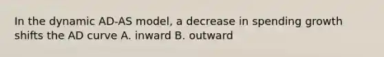 In the dynamic AD-AS model, a decrease in spending growth shifts the AD curve A. inward B. outward