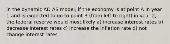 in the dynamic AD-AS model, if the economy is at point A in year 1 and is expected to go to point B (from left to right) in year 2, the federal reserve would most likely a) increase interest rates b) decrease interest rates c) increase the inflation rate d) not change interest rates