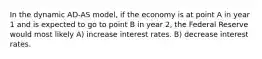 In the dynamic AD-AS model, if the economy is at point A in year 1 and is expected to go to point B in year 2, the Federal Reserve would most likely A) increase interest rates. B) decrease interest rates.