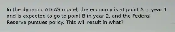 In the dynamic AD-AS model, the economy is at point A in year 1 and is expected to go to point B in year 2, and the Federal Reserve pursues policy. This will result in what?