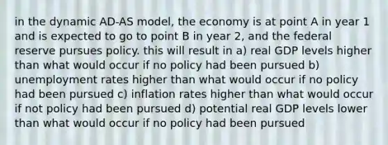 in the dynamic AD-AS model, the economy is at point A in year 1 and is expected to go to point B in year 2, and the federal reserve pursues policy. this will result in a) real GDP levels higher than what would occur if no policy had been pursued b) unemployment rates higher than what would occur if no policy had been pursued c) inflation rates higher than what would occur if not policy had been pursued d) potential real GDP levels lower than what would occur if no policy had been pursued