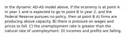 In the dynamic AD-AS model above, if the economy is at point A in year 1 and is expected to go to point B in year 2, and the Federal Reserve pursues no policy, then at point B A) firms are producing above capacity. B) there is pressure on wages and prices to fall. C) the unemployment rate is greater than the natural rate of unemployment. D) incomes and profits are falling.