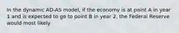 In the dynamic AD-AS model, if the economy is at point A in year 1 and is expected to go to point B in year 2, the Federal Reserve would most likely