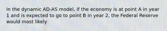 In the dynamic AD-AS model, if the economy is at point A in year 1 and is expected to go to point B in year 2, the Federal Reserve would most likely