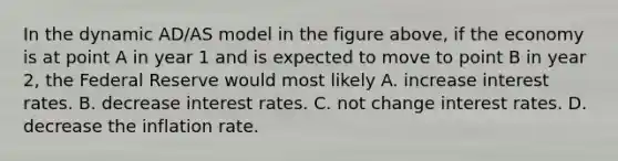 In the dynamic AD/AS model in the figure above, if the economy is at point A in year 1 and is expected to move to point B in year 2, the Federal Reserve would most likely A. increase interest rates. B. decrease interest rates. C. not change interest rates. D. decrease the inflation rate.