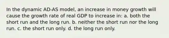 In the dynamic AD-AS model, an increase in money growth will cause the growth rate of real GDP to increase in: a. both the short run and the long run. b. neither the short run nor the long run. c. the short run only. d. the long run only.