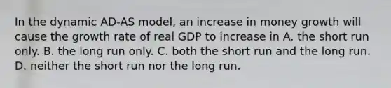 In the dynamic AD-AS model, an increase in money growth will cause the growth rate of real GDP to increase in A. the short run only. B. the long run only. C. both the short run and the long run. D. neither the short run nor the long run.