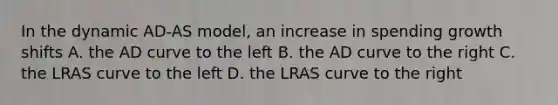 In the dynamic AD-AS model, an increase in spending growth shifts A. the AD curve to the left B. the AD curve to the right C. the LRAS curve to the left D. the LRAS curve to the right