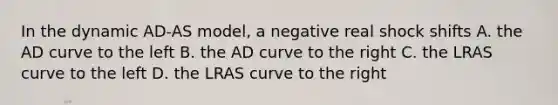 In the dynamic AD-AS model, a negative real shock shifts A. the AD curve to the left B. the AD curve to the right C. the LRAS curve to the left D. the LRAS curve to the right