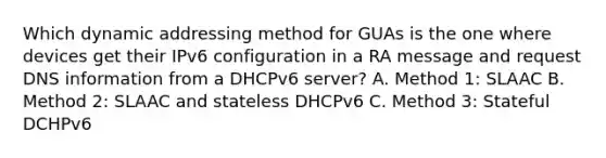 Which dynamic addressing method for GUAs is the one where devices get their IPv6 configuration in a RA message and request DNS information from a DHCPv6 server? A. Method 1: SLAAC B. Method 2: SLAAC and stateless DHCPv6 C. Method 3: Stateful DCHPv6