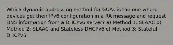 Which dynamic addressing method for GUAs is the one where devices get their IPv6 configuration in a RA message and request DNS information from a DHCPv6 server? a) Method 1: SLAAC b) Method 2: SLAAC and Stateless DHCPv6 c) Method 3: Stateful DHCPv6