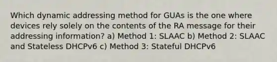 Which dynamic addressing method for GUAs is the one where devices rely solely on the contents of the RA message for their addressing information? a) Method 1: SLAAC b) Method 2: SLAAC and Stateless DHCPv6 c) Method 3: Stateful DHCPv6