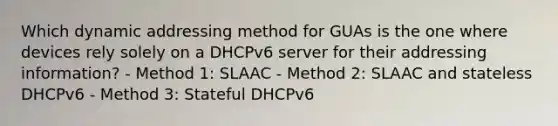 Which dynamic addressing method for GUAs is the one where devices rely solely on a DHCPv6 server for their addressing information? - Method 1: SLAAC - Method 2: SLAAC and stateless DHCPv6 - Method 3: Stateful DHCPv6