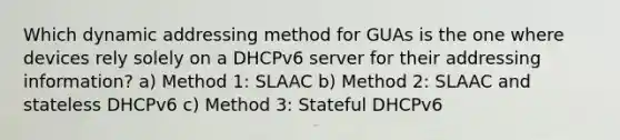 Which dynamic addressing method for GUAs is the one where devices rely solely on a DHCPv6 server for their addressing information? a) Method 1: SLAAC b) Method 2: SLAAC and stateless DHCPv6 c) Method 3: Stateful DHCPv6