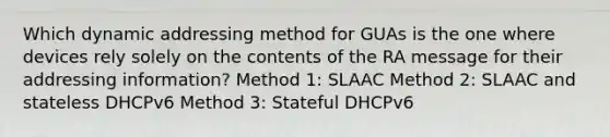 Which dynamic addressing method for GUAs is the one where devices rely solely on the contents of the RA message for their addressing information? Method 1: SLAAC Method 2: SLAAC and stateless DHCPv6 Method 3: Stateful DHCPv6