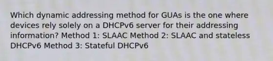 Which dynamic addressing method for GUAs is the one where devices rely solely on a DHCPv6 server for their addressing information? Method 1: SLAAC Method 2: SLAAC and stateless DHCPv6 Method 3: Stateful DHCPv6