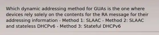 Which dynamic addressing method for GUAs is the one where devices rely solely on the contents for the RA message for their addressing information - Method 1: SLAAC - Method 2: SLAAC and stateless DHCPv6 - Method 3: Stateful DHCPv6