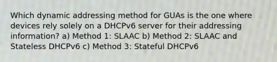 Which dynamic addressing method for GUAs is the one where devices rely solely on a DHCPv6 server for their addressing information? a) Method 1: SLAAC b) Method 2: SLAAC and Stateless DHCPv6 c) Method 3: Stateful DHCPv6