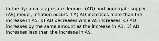 In the dynamic aggregate demand (AD) and aggregate supply (AS) model, inflation occurs if A) AD increases <a href='https://www.questionai.com/knowledge/keWHlEPx42-more-than' class='anchor-knowledge'>more than</a> the increase in AS. B) AD decreases while AS increases. C) AD increases by the same amount as the increase in AS. D) AD increases <a href='https://www.questionai.com/knowledge/k7BtlYpAMX-less-than' class='anchor-knowledge'>less than</a> the increase in AS.