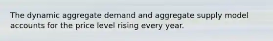 The dynamic aggregate demand and aggregate supply model accounts for the price level rising every year.