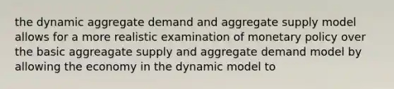 the dynamic aggregate demand and aggregate supply model allows for a more realistic examination of monetary policy over the basic aggreagate supply and aggregate demand model by allowing the economy in the dynamic model to