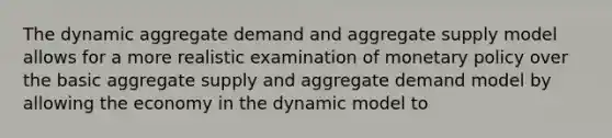 The dynamic aggregate demand and aggregate supply model allows for a more realistic examination of monetary policy over the basic aggregate supply and aggregate demand model by allowing the economy in the dynamic model to