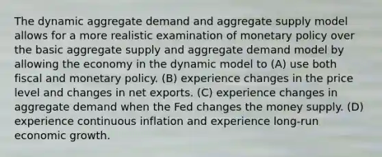 The dynamic aggregate demand and aggregate supply model allows for a more realistic examination of <a href='https://www.questionai.com/knowledge/kEE0G7Llsx-monetary-policy' class='anchor-knowledge'>monetary policy</a> over the basic aggregate supply and aggregate demand model by allowing the economy in the dynamic model to (A) use both fiscal and monetary policy. (B) experience changes in the price level and changes in net exports. (C) experience changes in aggregate demand when the Fed changes the money supply. (D) experience continuous inflation and experience​ long-run economic growth.