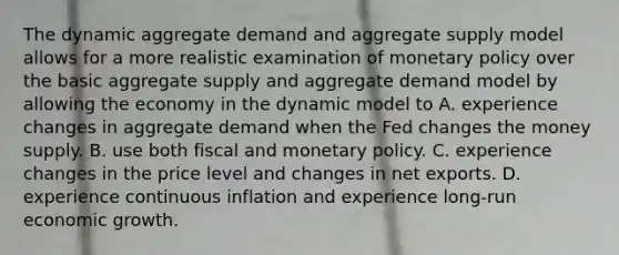 The dynamic aggregate demand and aggregate supply model allows for a more realistic examination of monetary policy over the basic aggregate supply and aggregate demand model by allowing the economy in the dynamic model to A. experience changes in aggregate demand when the Fed changes the money supply. B. use both fiscal and monetary policy. C. experience changes in the price level and changes in net exports. D. experience continuous inflation and experience​ long-run economic growth.