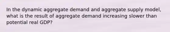 In the dynamic aggregate demand and aggregate supply model, what is the result of aggregate demand increasing slower than potential real GDP?