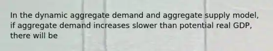 In the dynamic aggregate demand and aggregate supply​ model, if aggregate demand increases slower than potential real​ GDP, there will be