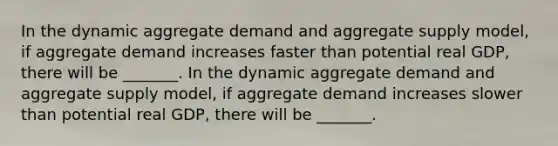 In the dynamic aggregate demand and aggregate supply​ model, if aggregate demand increases faster than potential real​ GDP, there will be _______. In the dynamic aggregate demand and aggregate supply​ model, if aggregate demand increases slower than potential real​ GDP, there will be _______.