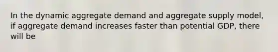 In the dynamic aggregate demand and aggregate supply model, if aggregate demand increases faster than potential GDP, there will be