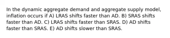 In the dynamic aggregate demand and aggregate supply model, inflation occurs if A) LRAS shifts faster than AD. B) SRAS shifts faster than AD. C) LRAS shifts faster than SRAS. D) AD shifts faster than SRAS. E) AD shifts slower than SRAS.