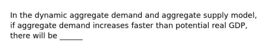 In the dynamic aggregate demand and aggregate supply​ model, if aggregate demand increases faster than potential real​ GDP, there will be ______