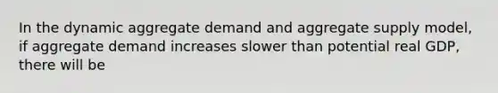 In the dynamic aggregate demand and aggregate supply model, if aggregate demand increases slower than potential real GDP, there will be