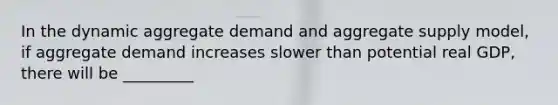 In the dynamic aggregate demand and aggregate supply​ model, if aggregate demand increases slower than potential real​ GDP, there will be _________